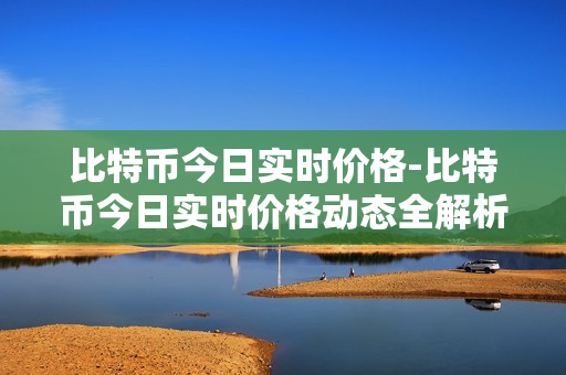 比特币今日实时价格-比特币今日实时价格动态全解析 比特币今日实时价格-比特币今日实时价格动态全解析