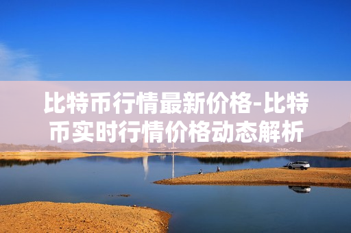 比特币行情最新价格-比特币实时行情价格动态解析 比特币行情最新价格-比特币实时行情价格动态解析