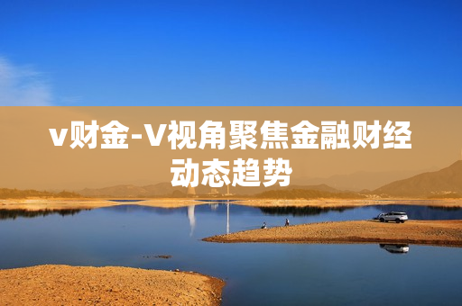 v财金-V视角聚焦金融财经动态趋势