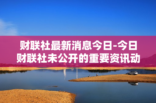 财联社最新消息今日-今日财联社未公开的重要资讯动态
