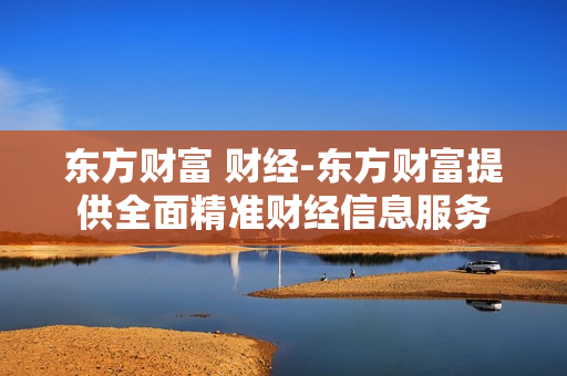 东方财富 财经-东方财富提供全面精准财经信息服务 东方财富 财经-东方财富提供全面精准财经信息服务