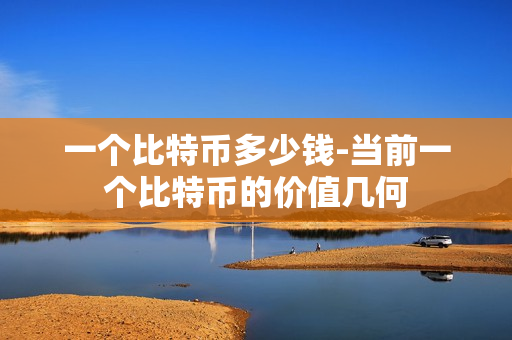 一个比特币多少钱-当前一个比特币的价值几何 一个比特币多少钱-当前一个比特币的价值几何