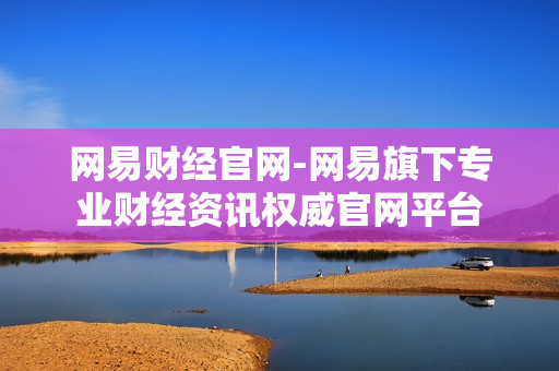 网易财经官网-网易旗下专业财经资讯权威官网平台