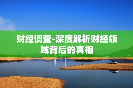 财经调查-深度解析财经领域背后的真相 财经调查-深度解析财经领域背后的真相