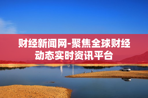 财经新闻网-聚焦全球财经动态实时资讯平台 财经新闻网-聚焦全球财经动态实时资讯平台