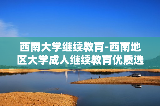 西南大学继续教育-西南地区大学成人继续教育优质选择 西南大学继续教育-西南地区大学成人继续教育优质选择