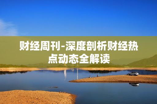 财经周刊-深度剖析财经热点动态全解读 财经周刊-深度剖析财经热点动态全解读
