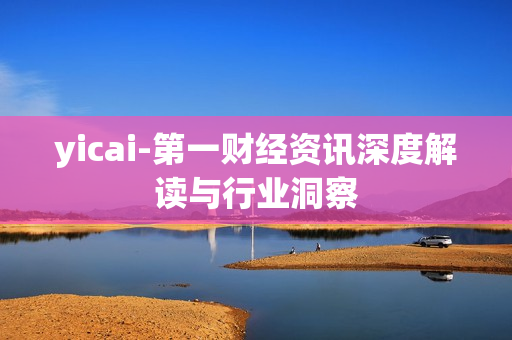 yicai-第一财经资讯深度解读与行业洞察 yicai-第一财经资讯深度解读与行业洞察