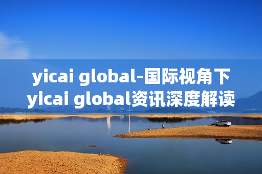 yicai global-国际视角下yicai global资讯深度解读