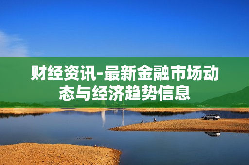 财经资讯-最新金融市场动态与经济趋势信息 财经资讯-最新金融市场动态与经济趋势信息