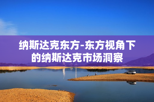 纳斯达克东方-东方视角下的纳斯达克市场洞察 纳斯达克东方-东方视角下的纳斯达克市场洞察