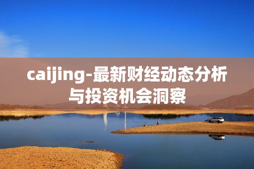 caijing-最新财经动态分析与投资机会洞察