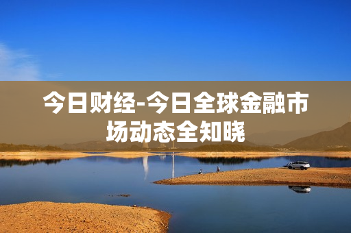 今日财经-今日全球金融市场动态全知晓 今日财经-今日全球金融市场动态全知晓