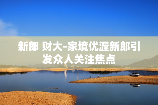 新郎 财大-家境优渥新郎引发众人关注焦点 新郎 财大-家境优渥新郎引发众人关注焦点