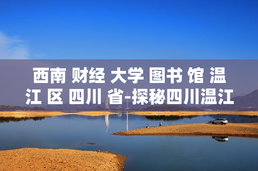 西南 财经 大学 图书 馆 温江 区 四川 省-探秘四川温江西南财大图书馆特色 西南 财经 大学 图书 馆 温江 区 四川 省-探秘四川温江西南财大图书馆特色