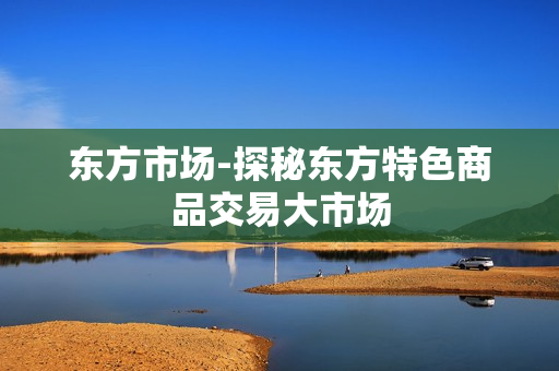 东方市场-探秘东方特色商品交易大市场 东方市场-探秘东方特色商品交易大市场