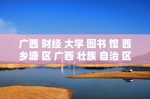 广西 财经 大学 图书 馆 西乡塘 区 广西 壮族 自治 区-西乡塘区广西财经大学图书馆详情揭秘