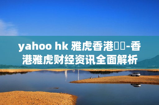yahoo hk 雅虎香港財經-香港雅虎财经资讯全面解析 yahoo hk 雅虎香港財經-香港雅虎财经资讯全面解析