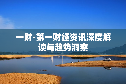 一财-第一财经资讯深度解读与趋势洞察 一财-第一财经资讯深度解读与趋势洞察