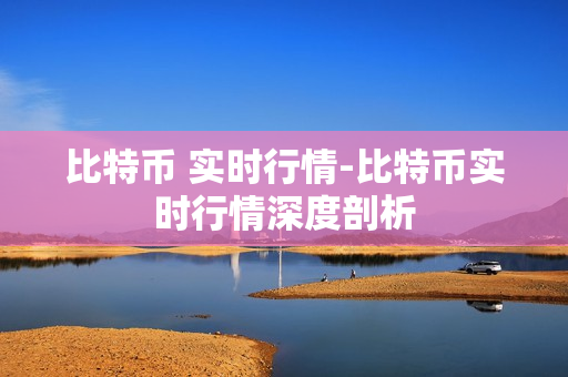 比特币 实时行情-比特币实时行情深度剖析 比特币 实时行情-比特币实时行情深度剖析