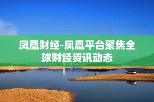 凤凰财经-凤凰平台聚焦全球财经资讯动态 凤凰财经-凤凰平台聚焦全球财经资讯动态