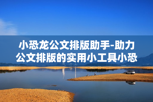 小恐龙公文排版助手-助力公文排版的实用小工具小恐龙 小恐龙公文排版助手-助力公文排版的实用小工具小恐龙