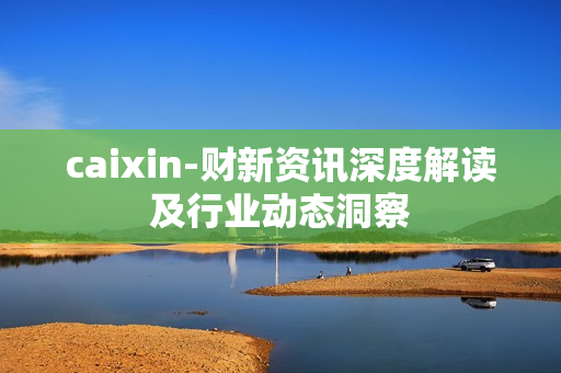 caixin-财新资讯深度解读及行业动态洞察 caixin-财新资讯深度解读及行业动态洞察