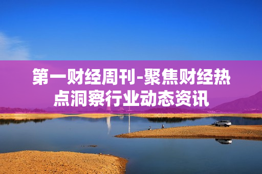 第一财经周刊-聚焦财经热点洞察行业动态资讯 第一财经周刊-聚焦财经热点洞察行业动态资讯