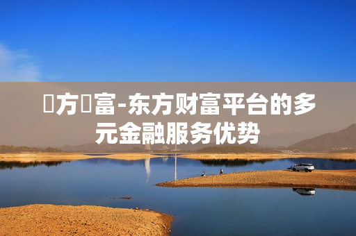 東方財富-东方财富平台的多元金融服务优势
