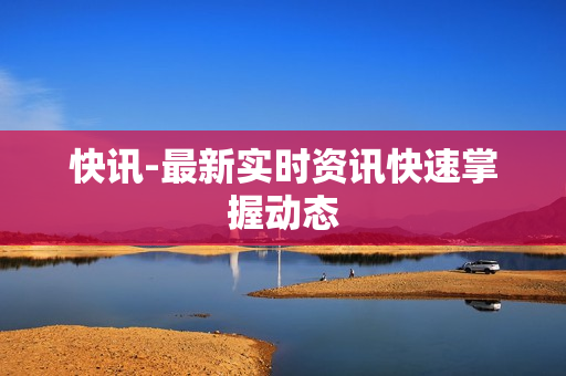 快讯-最新实时资讯快速掌握动态