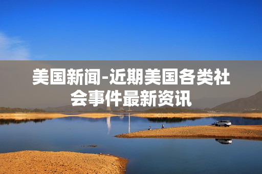 美国新闻-近期美国各类社会事件最新资讯 美国新闻-近期美国各类社会事件最新资讯