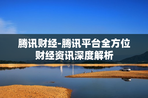 腾讯财经-腾讯平台全方位财经资讯深度解析 腾讯财经-腾讯平台全方位财经资讯深度解析