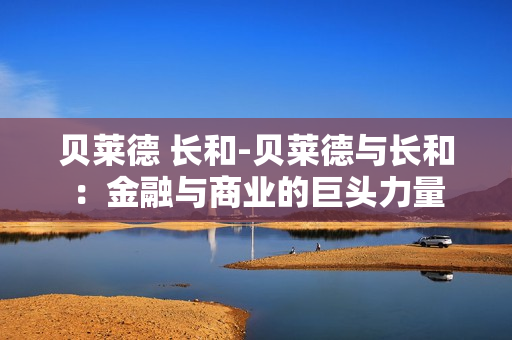 贝莱德 长和-贝莱德与长和：金融与商业的巨头力量