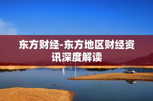 东方财经-东方地区财经资讯深度解读 东方财经-东方地区财经资讯深度解读