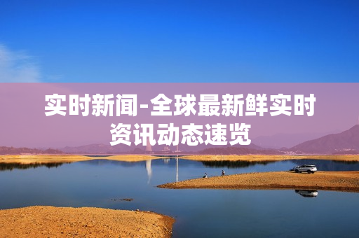 实时新闻-全球最新鲜实时资讯动态速览 实时新闻-全球最新鲜实时资讯动态速览