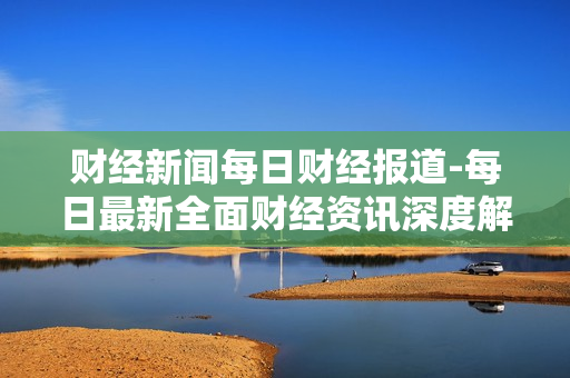 财经新闻每日财经报道-每日最新全面财经资讯深度解析 财经新闻每日财经报道-每日最新全面财经资讯深度解析