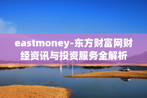 eastmoney-东方财富网财经资讯与投资服务全解析 eastmoney-东方财富网财经资讯与投资服务全解析