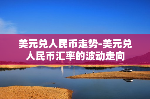 美元兑人民币走势-美元兑人民币汇率的波动走向 美元兑人民币走势-美元兑人民币汇率的波动走向