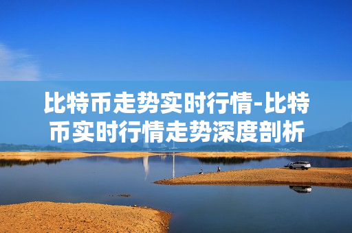 比特币走势实时行情-比特币实时行情走势深度剖析