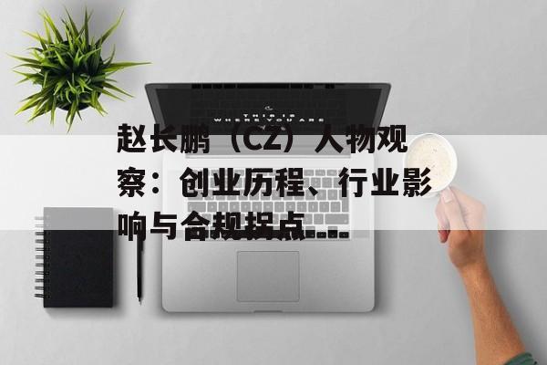 赵长鹏（CZ）人物观察：创业历程、行业影响与合规拐点