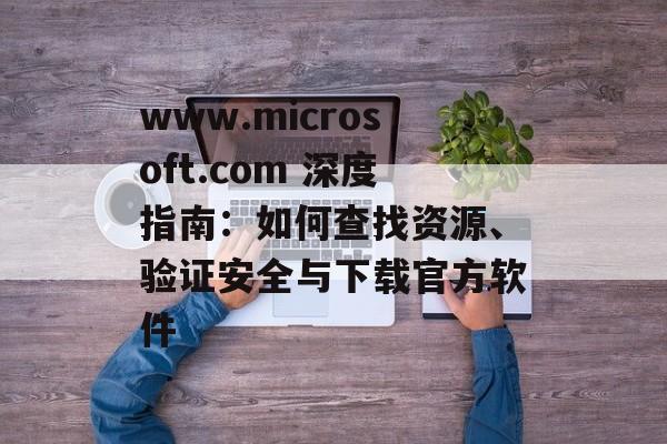 www.microsoft.com 深度指南：如何查找资源、验证安全与下载官方软件