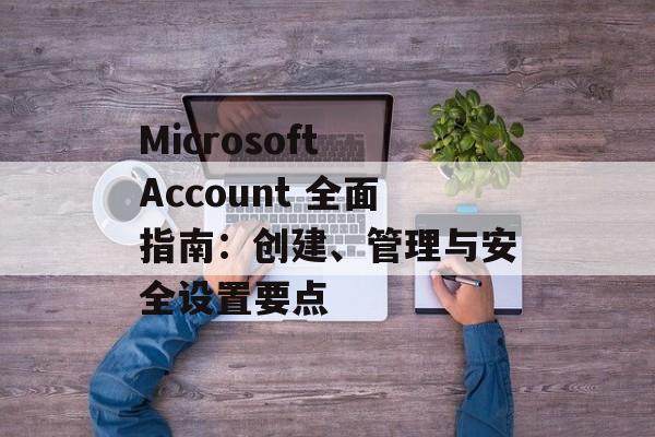 Microsoft Account 全面指南:创建、管理与安全设置要点 Microsoft Account 全面指南:创建、管理与安全设置要点