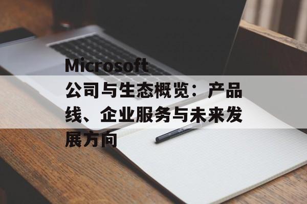 Microsoft 公司与生态概览:产品线、企业服务与未来发展方向 Microsoft 公司与生态概览:产品线、企业服务与未来发展方向