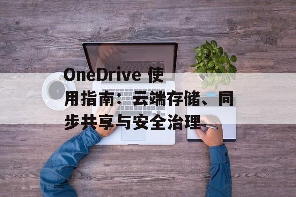 OneDrive 使用指南:云端存储、同步共享与安全治理 OneDrive 使用指南:云端存储、同步共享与安全治理