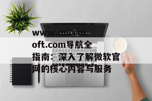 www.microsoft.com导航全指南:深入了解微软官网的核心内容与服务 www.microsoft.com导航全指南:深入了解微软官网的核心内容与服务
