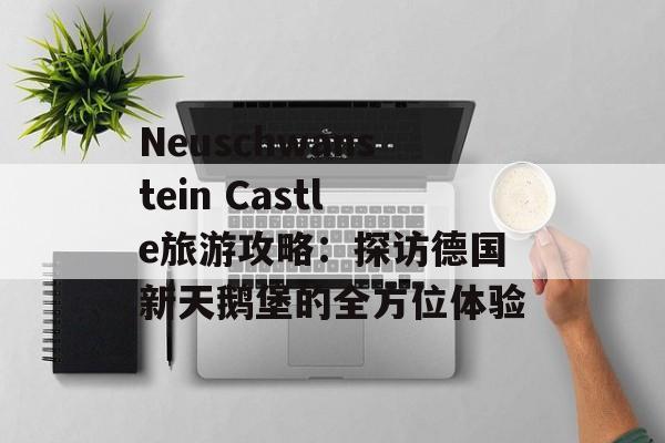 Neuschwanstein Castle旅游攻略:探访德国新天鹅堡的全方位体验 Neuschwanstein Castle旅游攻略:探访德国新天鹅堡的全方位体验