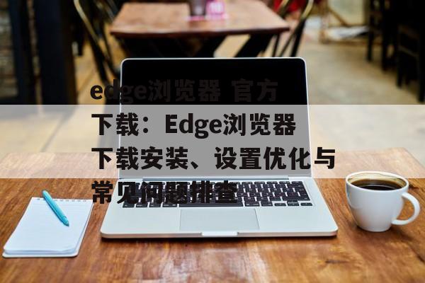 edge浏览器 官方下载:Edge浏览器下载安装、设置优化与常见问题排查 edge浏览器 官方下载:Edge浏览器下载安装、设置优化与常见问题排查